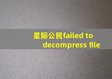 星际公民failed to decompress file